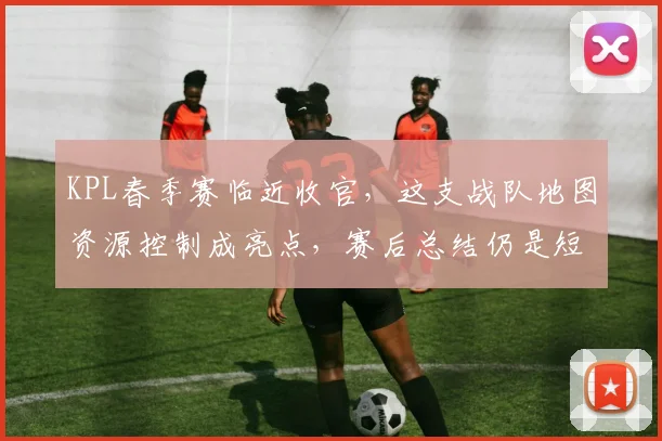 KPL春季赛临近收官，这支战队地图资源控制成亮点，赛后总结仍是短板