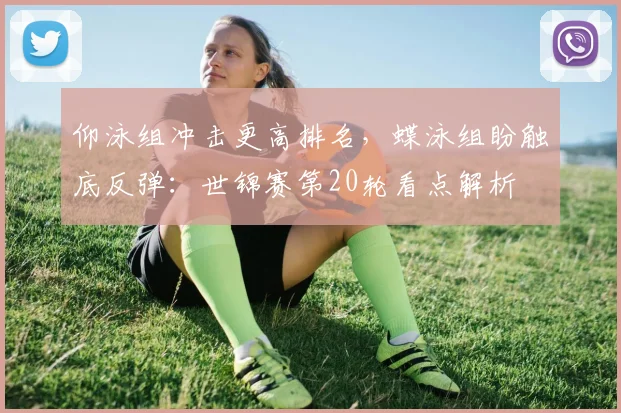 仰泳组冲击更高排名，蝶泳组盼触底反弹：世锦赛第20轮看点解析