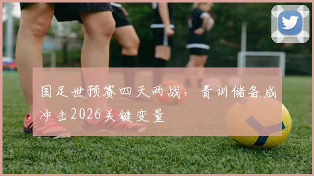 国足世预赛四天两战，青训储备成冲击2026关键变量