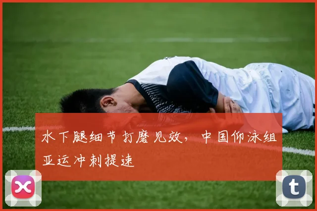 水下腿细节打磨见效，中国仰泳组亚运冲刺提速