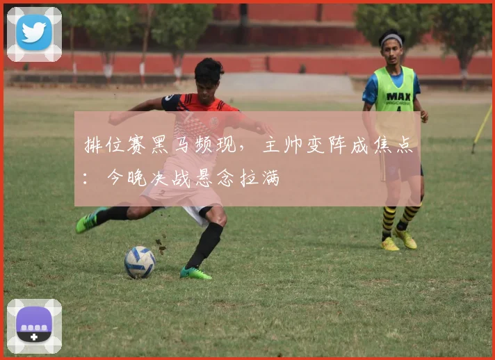 排位赛黑马频现，主帅变阵成焦点：今晚决战悬念拉满